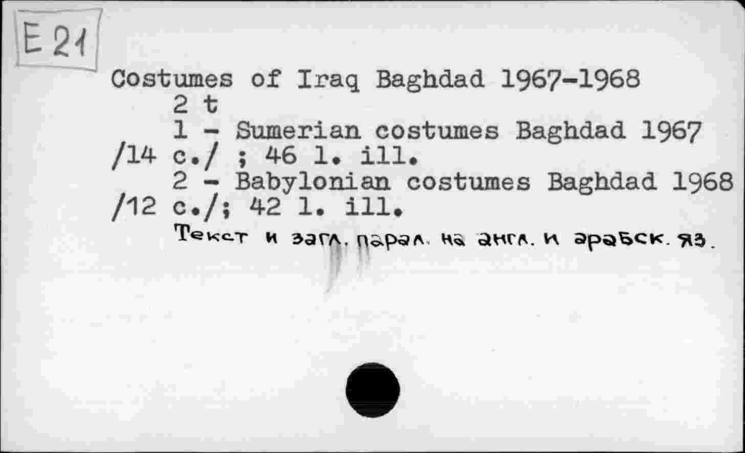 ﻿124 '
Costumes of Iraq Baghdad 1967-1968
2 t
1	- Sumerian costumes Baghdad 1967 /14 с./ ; 46 1. ill.
2	- Babylonian costumes Baghdad 1968 /12 c./î 42 1. ill.
Текст и эагл.	н» англ, и эраьск